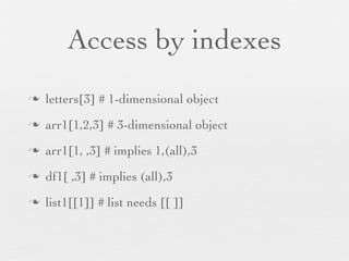 Access by indexes
n   letters[3] # 1-dimensional object
n   arr1[1,2,3] # 3-dimensional object
n   arr1[1, ,3] # implies 1,(all),3
n   df1[ ,3] # implies (all),3
n   list1[[1]] # list needs [[ ]]
 