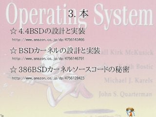 3. 本
☆ 4.4BSDの設計と実装
http://www.amazon.co.jp/dp/4756143466


☆ BSDカーネルの設計と実装
http://www.amazon.co.jp/dp/4756146791


☆ 386BSDカーネルソースコードの秘密
http://www.amazon.co.jp/dp/4756120423
 