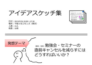 アイデアスケッチ集
⽇付：2013/2/16 10:00〜17:30
場所：千駄ヶ⾕コモンズ（東京）
⼈数：13⼈
枚数：35枚




発想テーマ
                       勉強会・セミナーの
                    （無料・有料）


                    直前キャンセルを減らすには
                    どうすればいいか？
 