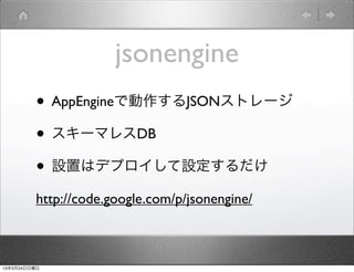 jsonengine
         • AppEngineで動作するJSONストレージ
         • スキーマレスDB
         • 設置はデプロイして設定するだけ
         http://code.google.com/p/jsonengine/



13年3月24日日曜日
 