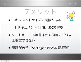 デメリット
         • ドキュメントサイズに制限がある
              １ドキュメント１MB、500文字以下

         • ソートキー、不等号条件を同時に２つ以
              上指定できない

         • 認証が苦手（AppEngineでBASIC認証等）

13年3月24日日曜日
 