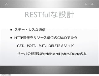 RESTfulな設計
         •    ステートレスな通信

         •    HTTP操作をリソース単位のCRUDで扱う

              GET、POST、PUT、DELETEメソッド

              サーバの処理はFetch/Insert/Update/Deleteのみ




13年3月24日日曜日
 