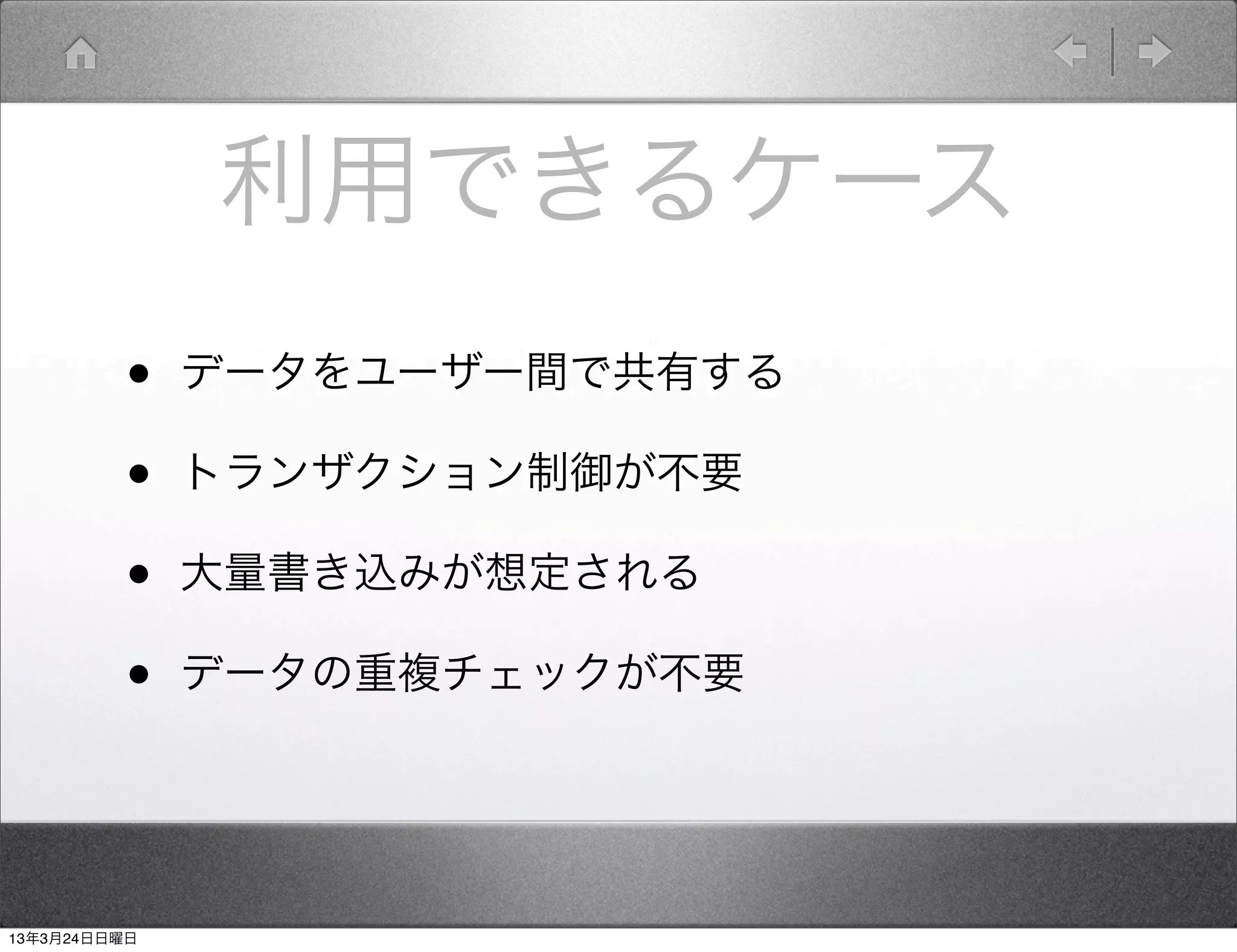 利用できるケース
         •    データをユーザー間で共有する

         •    トランザクション制御が不要

         •    大量書き込みが想定される

         •    データの重複チェックが不要




13年3月24日日曜日
 