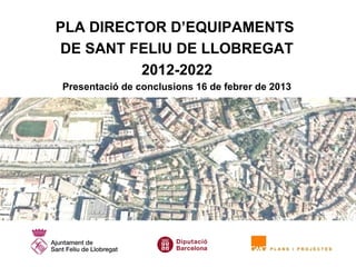PLA DIRECTOR D’EQUIPAMENTS
DE SANT FELIU DE LLOBREGAT
          2012-2022
Presentació de conclusions 16 de febrer de 2013
 