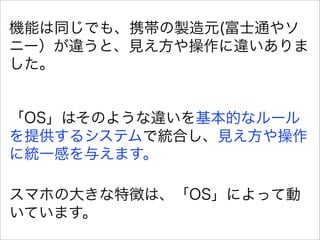 機能は同じでも、携帯の製造元(富士通やソ
ニー）が違うと、見え方や操作に違いありま
した。


「OS」はそのような違いを基本的なルール
を提供するシステムで統合し、見え方や操作
に統一感を与えます。

スマホの大きな特徴は、「OS」によって動
いています。
 