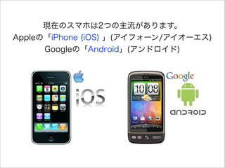 現在のスマホは2つの主流があります。
Appleの「iPhone (iOS) 」(アイフォーン/アイオーエス)
      Googleの「Android」(アンドロイド)
 