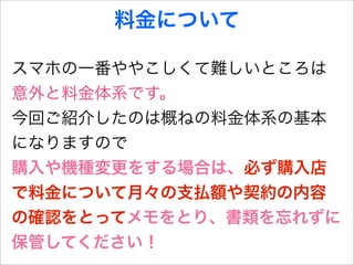 料金について

スマホの一番ややこしくて難しいところは
意外と料金体系です。
今回ご紹介したのは概ねの料金体系の基本
になりますので
購入や機種変更をする場合は、必ず購入店
で料金について月々の支払額や契約の内容
の確認をとってメモをとり、書類を忘れずに
保管してください！
 