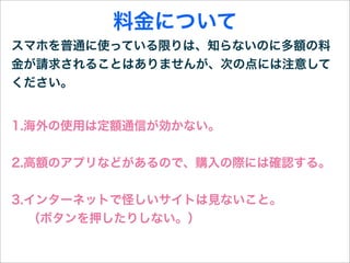 料金について
スマホを普通に使っている限りは、知らないのに多額の料
金が請求されることはありませんが、次の点には注意して
ください。


1.海外の使用は定額通信が効かない。


2.高額のアプリなどがあるので、購入の際には確認する。


3.インターネットで怪しいサイトは見ないこと。
  （ボタンを押したりしない。）
 