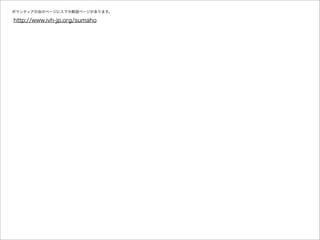 ボランティアの会のページにスマホ解説ページがあります。

http://www.ivh-jp.org/sumaho
 