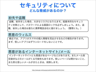 セキュリティについて
         どんな脅威があるのか？

紛失や盗難
盗難、紛失をした場合、大きなリスクになりえます。超基本的なセキュリ
ティ対策として、パスワードによる画面ロックを必ずしましょう。また、盗
難、紛失した場合は直ちに携帯電話会社に届けましょう。（警察にも。）


悪意のウィルス
最近では、アプリがスマホの個人情報を流出させるなどの報告があります。
まず、怪しいアプリはダウンロードをしないことです。



悪意があるインターネットサイト/メール
インターネットサイトにも悪意があるページなどがあります。またメール架
空請求などのメールがくる可能性もあります。怪しいページは開かないこと、
また例え怪しいメールがきたときは、削除します。


          http://www.gov-online.go.jp/useful/article/201207/2.html
 