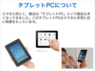タブレットPCについて
スマホと同じく、最近は「タブレットPC」という製品も多
くなってきました。このタブレットPCはスマホと非常に近
い特徴をもっています。
 