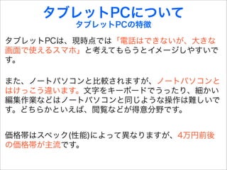 タブレットPCについて
         タブレットPCの特徴

タブレットPCは、現時点では「電話はできないが、大きな
画面で使えるスマホ」と考えてもらうとイメージしやすいで
す。

また、ノートパソコンと比較されますが、ノートパソコンと
はけっこう違います。文字をキーボードでうったり、細かい
編集作業などはノートパソコンと同じような操作は難しいで
す。どちらかといえば、閲覧などが得意分野です。


価格帯はスペック(性能)によって異なりますが、4万円前後
の価格帯が主流です。
 
