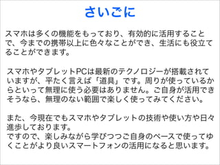 さいごに
スマホは多くの機能をもっており、有効的に活用すること
で、今までの携帯以上に色々なことができ、生活にも役立て
ることができます。

スマホやタブレットPCは最新のテクノロジーが搭載されて
いますが、平たく言えば「道具」です。周りが使っているか
らといって無理に使う必要はありません。ご自身が活用でき
そうなら、無理のない範囲で楽しく使ってみてください。

また、今現在でもスマホやタブレットの技術や使い方や日々
進歩しております。
ですので、楽しみながら学びつつご自身のペースで使ってゆ
くことがより良いスマートフォンの活用になると思います。
 