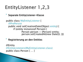
    Separate EntityListener-Klasse

public class MyEntityListener {
  @PrePersist
  public void setCreationDate(Object entity) {
      if (entity instanceof Person) {
               Person person = (Person) entity;
               person.setCreatedAt(new Date()); }}}

    Registrierung an den Entities

@Entity
@EntityListeners(MyEntityListener.class)
public class Person { … }
 
