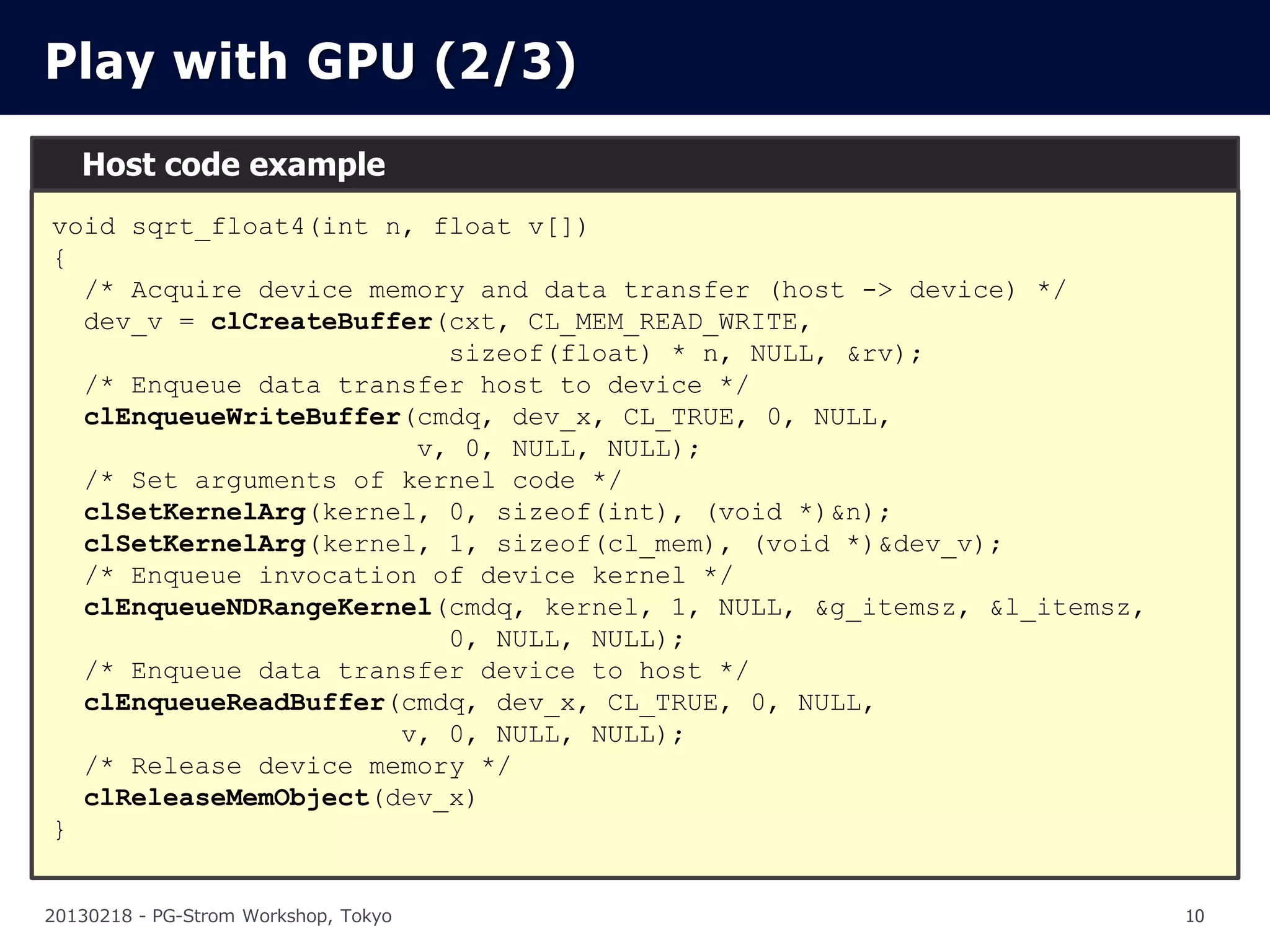 Play with GPU (2/3)
   Host code example
void sqrt_float4(int n, float v[])
{
  /* Acquire device memory and data transfer (host -> device) */
  dev_v = clCreateBuffer(cxt, CL_MEM_READ_WRITE,
                         sizeof(float) * n, NULL, &rv);
  /* Enqueue data transfer host to device */
  clEnqueueWriteBuffer(cmdq, dev_x, CL_TRUE, 0, NULL,
                       v, 0, NULL, NULL);
  /* Set arguments of kernel code */
  clSetKernelArg(kernel, 0, sizeof(int), (void *)&n);
  clSetKernelArg(kernel, 1, sizeof(cl_mem), (void *)&dev_v);
  /* Enqueue invocation of device kernel */
  clEnqueueNDRangeKernel(cmdq, kernel, 1, NULL, &g_itemsz, &l_itemsz,
                         0, NULL, NULL);
  /* Enqueue data transfer device to host */
  clEnqueueReadBuffer(cmdq, dev_x, CL_TRUE, 0, NULL,
                      v, 0, NULL, NULL);
  /* Release device memory */
  clReleaseMemObject(dev_x)
}


20130218 - PG-Strom Workshop, Tokyo                                     10
 