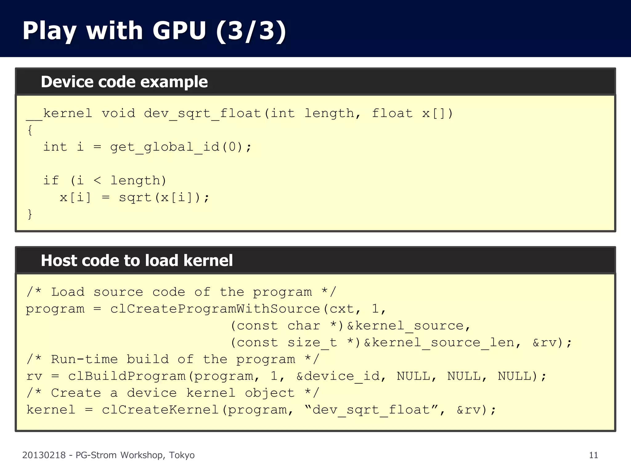 Play with GPU (3/3)
    Device code example
__kernel void dev_sqrt_float(int length, float x[])
{
  int i = get_global_id(0);

    if (i < length)
      x[i] = sqrt(x[i]);
}


    Host code to load kernel
/* Load source code of the program */
program = clCreateProgramWithSource(cxt, 1,
                        (const char *)&kernel_source,
                        (const size_t *)&kernel_source_len, &rv);
/* Run-time build of the program */
rv = clBuildProgram(program, 1, &device_id, NULL, NULL, NULL);
/* Create a device kernel object */
kernel = clCreateKernel(program, “dev_sqrt_float”, &rv);


20130218 - PG-Strom Workshop, Tokyo                                 11
 