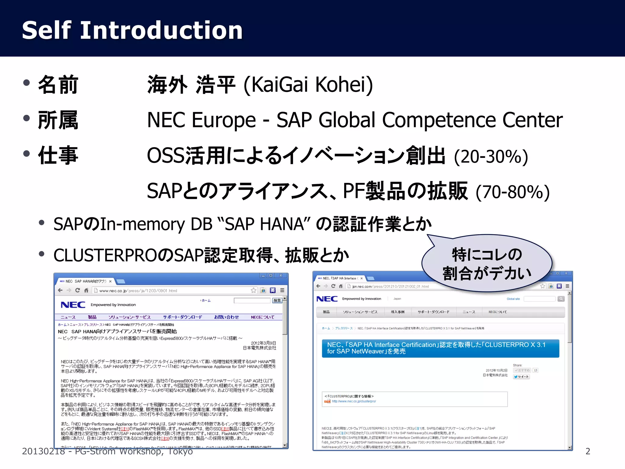 Self Introduction

• 名前                     海外 浩平 (KaiGai Kohei)
• 所属                     NEC Europe - SAP Global Competence Center
• 仕事                     OSS活用によるイノベーション創出 (20-30%)
                         SAPとのアライアンス、PF製品の拡販 (70-80%)
   • SAPのIn-memory DB “SAP HANA” の認証作業とか
   • CLUSTERPROのSAP認定取得、拡販とか                           特にコレの
                                                      割合がデカい




20130218 - PG-Strom Workshop, Tokyo                                  2
 