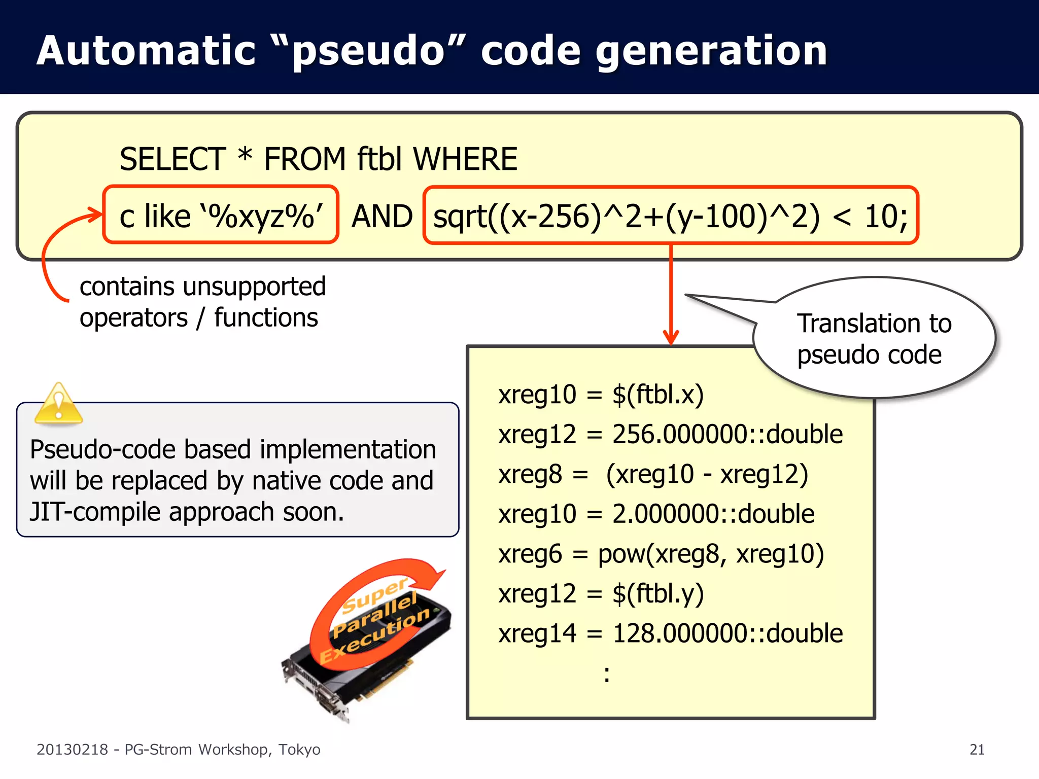 Automatic “pseudo” code generation

          SELECT * FROM ftbl WHERE
          c like ‘%xyz%’ AND sqrt((x-256)^2+(y-100)^2) < 10;

     contains unsupported
     operators / functions                                    Translation to
                                                              pseudo code
                                      xreg10 = $(ftbl.x)
                                      xreg12 = 256.000000::double
Pseudo-code based implementation
will be replaced by native code and   xreg8 = (xreg10 - xreg12)
JIT-compile approach soon.            xreg10 = 2.000000::double
                                      xreg6 = pow(xreg8, xreg10)
                                      xreg12 = $(ftbl.y)
                                      xreg14 = 128.000000::double
                                               :

20130218 - PG-Strom Workshop, Tokyo                                            21
 
