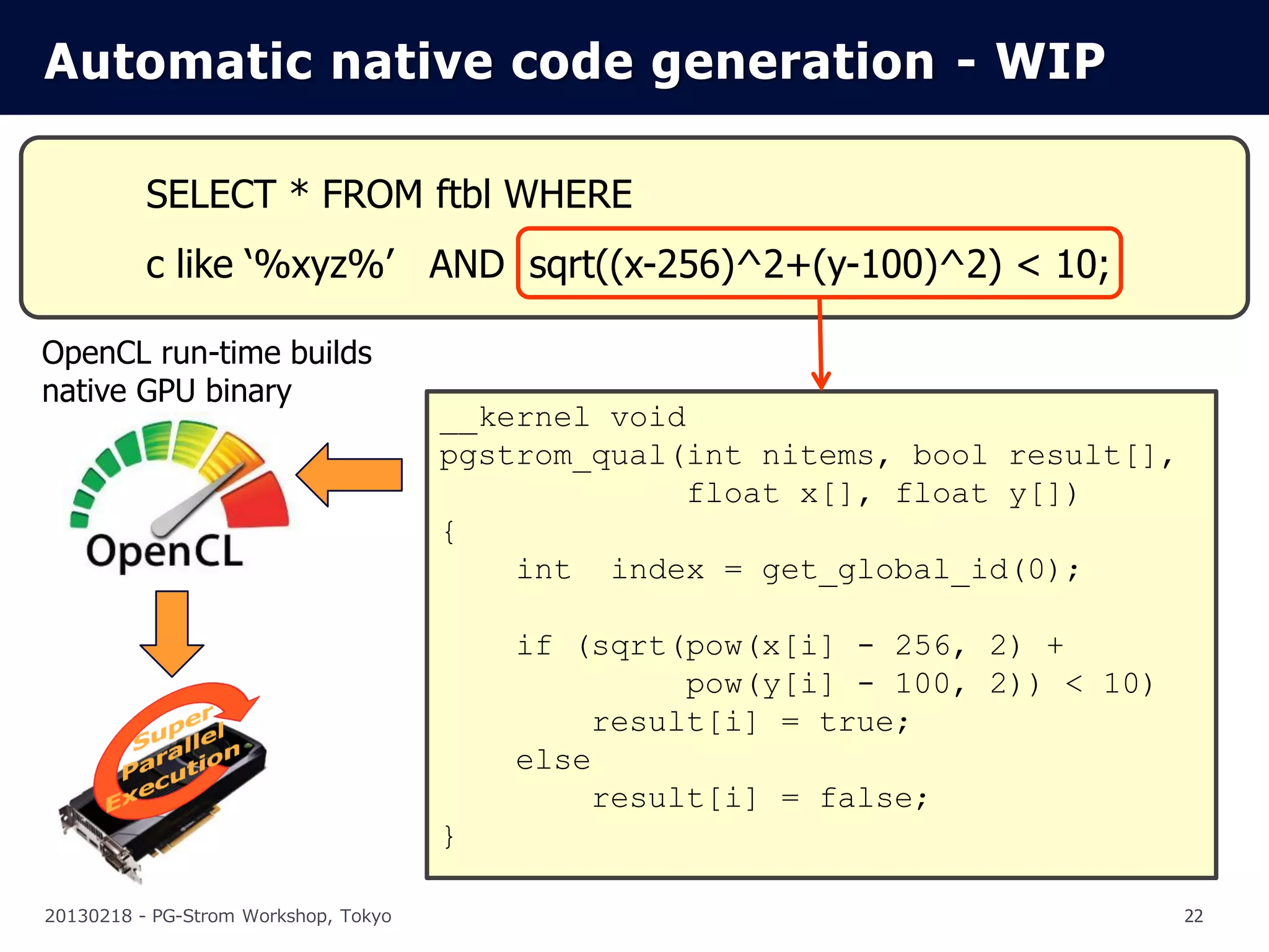 Automatic native code generation - WIP

          SELECT * FROM ftbl WHERE
          c like ‘%xyz%’ AND sqrt((x-256)^2+(y-100)^2) < 10;

OpenCL run-time builds
native GPU binary
                                      __kernel void
                                      pgstrom_qual(int nitems, bool result[],
                                                    float x[], float y[])
                                      {
                                          int index = get_global_id(0);

                                          if (sqrt(pow(x[i] - 256, 2) +
                                                   pow(y[i] - 100, 2)) < 10)
                                              result[i] = true;
                                          else
                                              result[i] = false;
                                      }

20130218 - PG-Strom Workshop, Tokyo                                             22
 