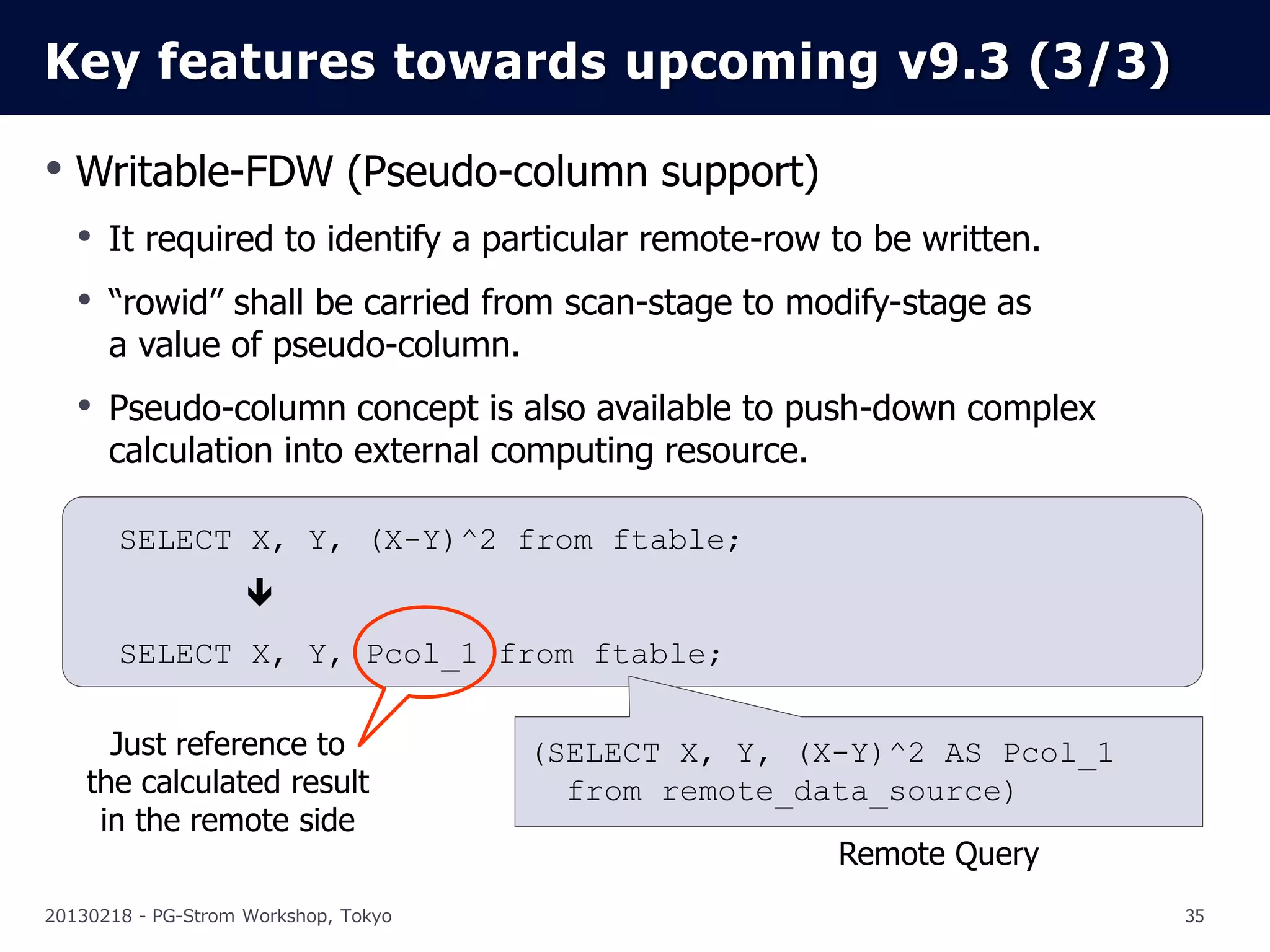Key features towards upcoming v9.3 (3/3)

• Writable-FDW (Pseudo-column support)
   • It required to identify a particular remote-row to be written.
   • “rowid” shall be carried from scan-stage to modify-stage as
      a value of pseudo-column.
   • Pseudo-column concept is also available to push-down complex
      calculation into external computing resource.

       SELECT X, Y, (X-Y)^2 from ftable;
                    
       SELECT X, Y, Pcol_1 from ftable;

      Just reference to               (SELECT X, Y, (X-Y)^2 AS Pcol_1
    the calculated result               from remote_data_source)
     in the remote side
                                                      Remote Query
20130218 - PG-Strom Workshop, Tokyo                                     35
 
