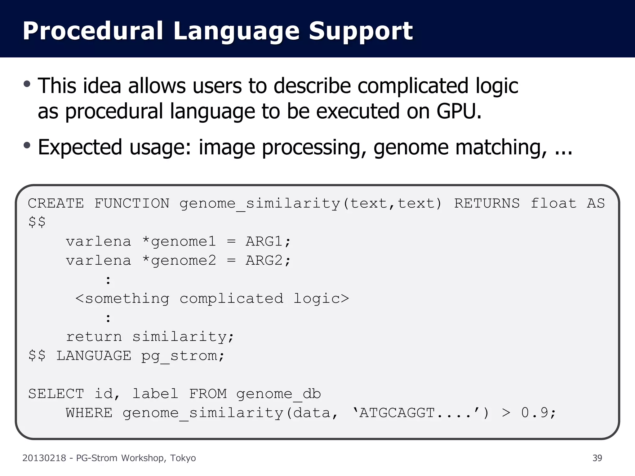 Procedural Language Support

• This idea allows users to describe complicated logic
   as procedural language to be executed on GPU.
• Expected usage: image processing, genome matching, ...

 CREATE FUNCTION genome_similarity(text,text) RETURNS float AS
 $$
     varlena *genome1 = ARG1;
     varlena *genome2 = ARG2;
         :
      <something complicated logic>
         :
     return similarity;
 $$ LANGUAGE pg_strom;

 SELECT id, label FROM genome_db
     WHERE genome_similarity(data, ‘ATGCAGGT....’) > 0.9;

20130218 - PG-Strom Workshop, Tokyo                         39
 