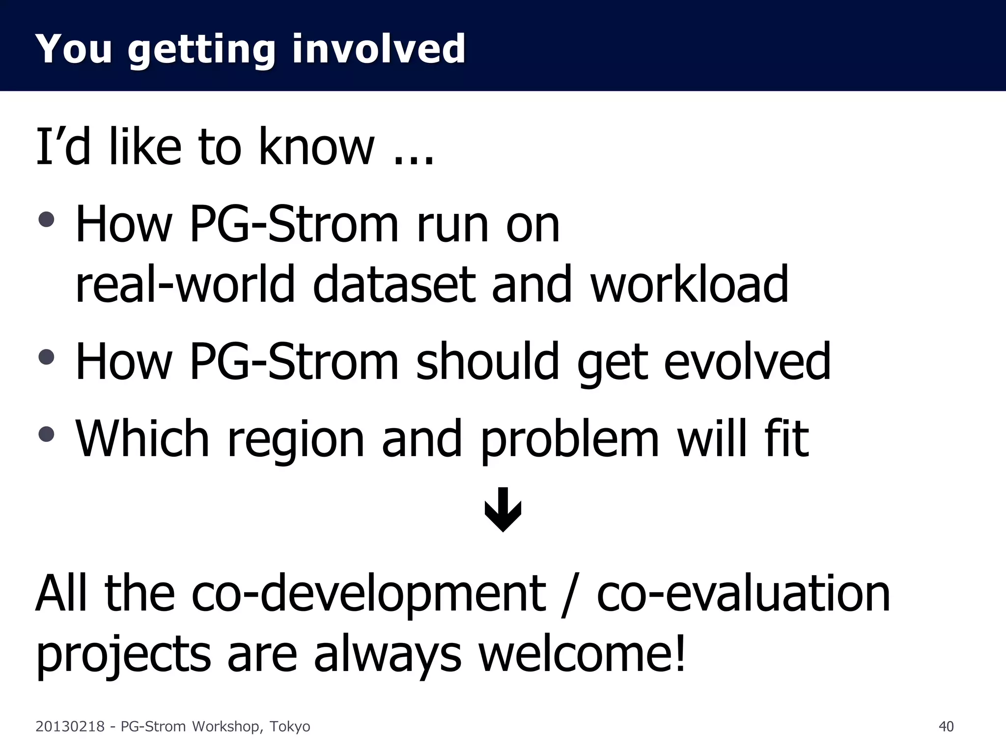 You getting involved

I’d like to know ...
• How PG-Strom run on
     real-world dataset and workload
• How PG-Strom should get evolved
• Which region and problem will fit
                                      
All the co-development / co-evaluation
projects are always welcome!
20130218 - PG-Strom Workshop, Tokyo       40
 