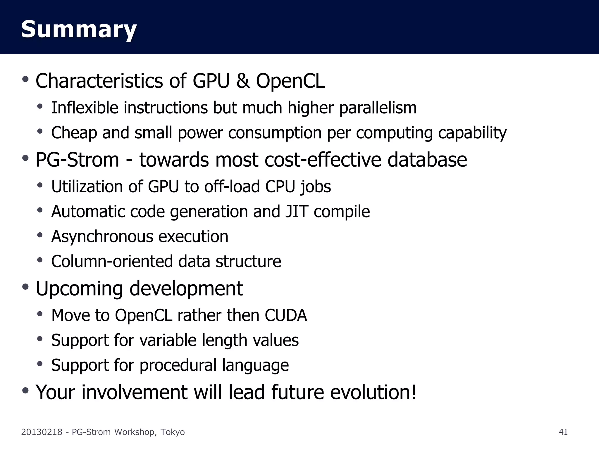 Summary

• Characteristics of GPU & OpenCL
  • Inflexible instructions but much higher parallelism
  • Cheap and small power consumption per computing capability
• PG-Strom - towards most cost-effective database
  • Utilization of GPU to off-load CPU jobs
  • Automatic code generation and JIT compile
  • Asynchronous execution
  • Column-oriented data structure
• Upcoming development
  • Move to OpenCL rather then CUDA
  • Support for variable length values
  • Support for procedural language
• Your involvement will lead future evolution!
20130218 - PG-Strom Workshop, Tokyo                              41
 