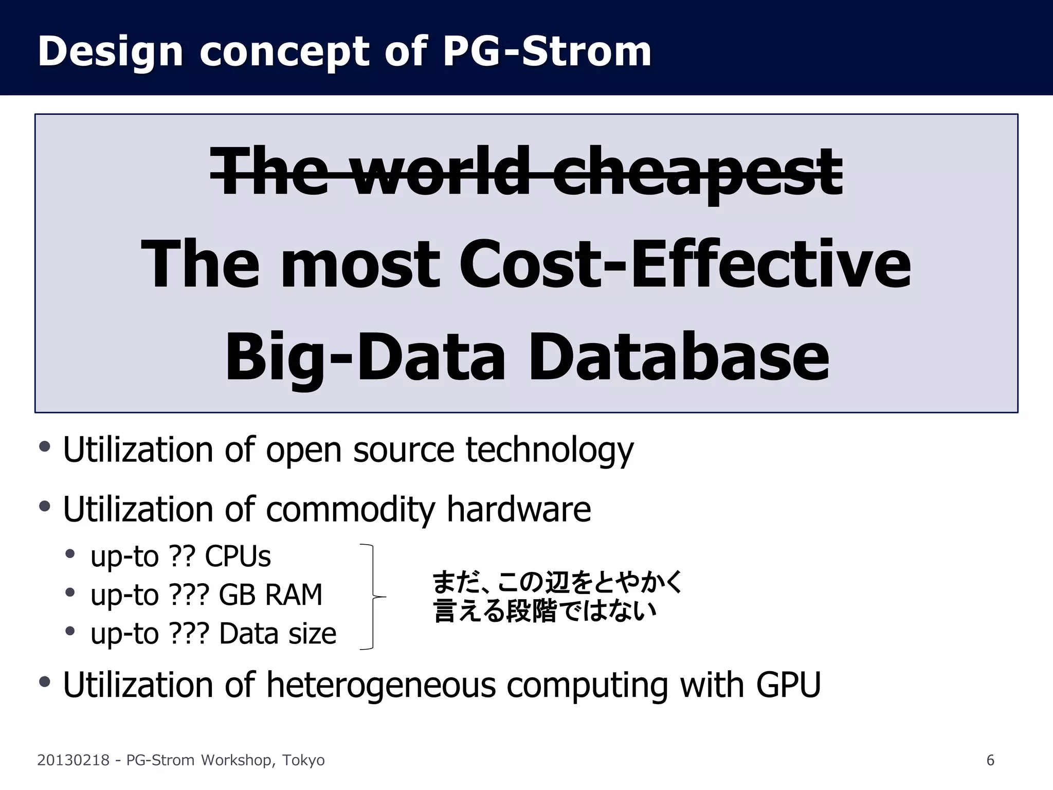 Design concept of PG-Strom


              The world cheapest
            The most Cost-Effective
              Big-Data Database
• Utilization of open source technology
• Utilization of commodity hardware
  • up-to ?? CPUs
                          まだ、この辺をとやかく
  • up-to ??? GB RAM      言える段階ではない
  • up-to ??? Data size
• Utilization of heterogeneous computing with GPU
20130218 - PG-Strom Workshop, Tokyo                 6
 