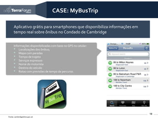 CASE: MyBusTrip

      Aplicativo grátis para smartphones que disponibiliza informações em
      tempo real sobre ônibus no Condado de Cambridge


      Informações disponibilizadas com base no GPS no celular:
      • Localizações dos ônibus;
      • Mapa com paradas
      • Tempo de trajeto
      • Serviços expressos
      • Nome do motorista
      • Destino do veículo
      • Rotas com previsões de tempo de percurso.




                                                                            18
Fonte: cambridgeshire.gov.uk
 
