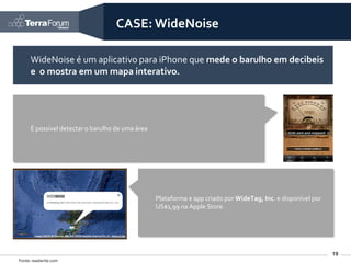 CASE: WideNoise

      WideNoise é um aplicativo para iPhone que mede o barulho em decibeis
      e o mostra em um mapa interativo.




      É possível detectar o barulho de uma área




                                                  Plataforma e app criado por WideTag, Inc. e disponível por
                                                  US$1,99 na Apple Store.




                                                                                                               19
Fonte: readwrite.com
 