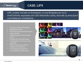 CASE: LIFX

     LIXF, projeto iniciado no Kickstarter, é uma lâmpada com wi-fi,
     multicolorida, equipada com LED reduzindo custos, dura até 25 anos que é
     controlada por smartphone.


     •     Controle remoto de lâmpadas
     •     Definição de brilho
     •     Escolha de cores apropriadas para
           cada ambiente
     •     Notificações por meio de redes
           sociais
     •     Redução de custos de enegia
     •     Visualização de músicas e cores
           animadas
     •     Modo de segurança caso de
           ausência de moradores
     •     Kit de desenvolvimento de
           funcionalidades colaborativo




                                                                                22
Fonte: apple.com
 