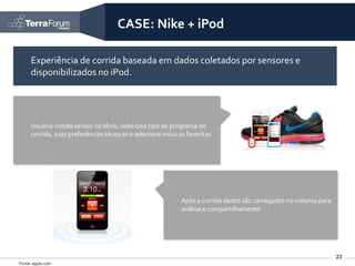 CASE: Nike + iPod

     Experiência de corrida baseada em dados coletados por sensores e
     disponibilizados no iPod.




     Usuário instala sensor no tênis, seleciona tipo de programa de
     corrida, suas preferências técnicas e seleciona músicas favoritas




                                                           Após a corrida dados são carregados no sistema para
                                                           análise e compartilhamento




                                                                                                                 23
Fonte: apple.com
 