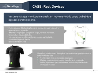 CASE: Rest Devices

      Vestimentas que monitoram e analisam movimentos do corpo de bebês e
      pessoas durante o sono.

      Peeko Monitor: Mudando a forma de pensar dos pais, interagir e
      aprender sobre os bebês,
      ◦Monitora respiração, posição do corpo, nível de atividade,
      temperatura e áudio do bebê.
       ◦Acesso remoto às informações em tempo real do bebê.
      ◦Custmomização de alertas
      ◦Equipamento lavável




                                         SleepShirt revoluciona a detecção e tratamento de apneia durante o
                                         sono dentro de casa.
                                         • Contém dois finos sensores de respiração
                                         • Mede o movimento do corpo e frequência da respiração
                                         • Dados exportados para servidores e analisados para verificar
                                             qualidade do sono

                                                                                                              24
Fonte: restdevices.com
 