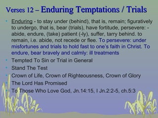 Verses 12 –Verses 12 – Enduring Temptations / TrialsEnduring Temptations / Trials
• Enduring - to stay under (behind), that is, remain; figuratively
to undergo, that is, bear (trials), have fortitude, persevere: -
abide, endure, (take) patient (-ly), suffer, tarry behind. to
remain, i.e. abide, not recede or flee. To persevere: under
misfortunes and trials to hold fast to one’s faith in Christ. To
endure, bear bravely and calmly: ill treatments
• Tempted To Sin or Trial in General
• Stand The Test
• Crown of Life, Crown of Righteousness, Crown of Glory
• The Lord Has Promised
• To Those Who Love God, Jn.14:15, I Jn.2:2-5, ch.5:3
 
