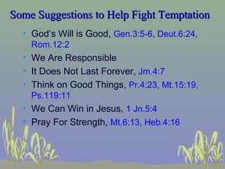 Some Suggestions to Help Fight TemptationSome Suggestions to Help Fight Temptation
• God’s Will is Good, Gen.3:5-6, Deut.6:24,
Rom.12:2
• We Are Responsible
• It Does Not Last Forever, Jm.4:7
• Think on Good Things, Pr.4:23, Mt.15:19,
Ps.119:11
• We Can Win in Jesus, 1 Jn.5:4
• Pray For Strength, Mt.6:13, Heb.4:16
 