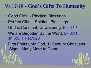Vs.17-18Vs.17-18 - God’s Gifts To Humanity- God’s Gifts To Humanity
• Good Gifts - Physical Blessings
• Perfect Gifts – Spiritual Blessings
• God is Constant, Unwavering, Heb.13:8
• We are Begotten By the Word, Lk.8:11,
Jn.3:5, 1 Pet.1:23
• First Fruits unto God, 1st
Century Christians.
Signal Many More to Come
 