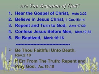 Are You Begotten of God?Are You Begotten of God?
1. Hear the Gospel of Christ, Acts 2:22
2. Believe in Jesus Christ, 1 Cor.15:1-4
3. Repent and Turn to God, Acts 17:30
4. Confess Jesus Before Men, Matt.10:32
5. Be Baptized, Mark 16:16
-------------------------------------
 Be Thou Faithful Unto Death,
Rev.2:10
 If Err From The Truth: Repent and
Pray God, Ac.19:18
 
