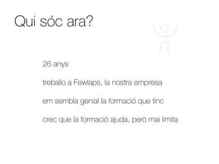 Qui sóc ara?

    26 anys

    treballo a Fewlaps, la nostra empresa

    em sembla genial la formació que tinc

    crec que la formació ajuda, però mai limita
 