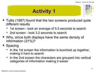 Chapter 2 : Human As The User

Activity 1


Tullis (1987) found that the two screens produced quite
different results






1st screen - took an average of 5.5 seconds to search
2nd screen - took 3.2 seconds to search

Why, since both displays have the same density of
information (31%)?
Spacing



In the 1st screen the information is bunched up together,
making it hard to search
In the 2nd screen the characters are grouped into vertical
categories of information making it easier
10

MMG3033 Human Computer Interaction

 