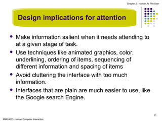 Chapter 2 : Human As The User

Design implications for attention








Make information salient when it needs attending to
at a given stage of task.
Use techniques like animated graphics, color,
underlining, ordering of items, sequencing of
different information and spacing of items
Avoid cluttering the interface with too much
information.
Interfaces that are plain are much easier to use, like
the Google search Engine.
11

MMG3033 Human Computer Interaction

 