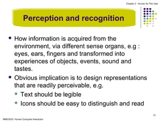 Chapter 2 : Human As The User

Perception and recognition
How information is acquired from the
environment, via different sense organs, e.g :
eyes, ears, fingers and transformed into
experiences of objects, events, sound and
tastes.
 Obvious implication is to design representations
that are readily perceivable, e.g.
 Text should be legible
 Icons should be easy to distinguish and read


13
MMG3033 Human Computer Interaction

 