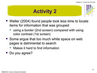 Chapter 2 : Human As The User

Activity 2


Weller (2004) found people took less time to locate
items for information that was grouped




Some argue that too much white space on web
pages is detrimental to search




using a border (2nd screen) compared with using
color contrast (1st screen)

Makes it hard to find information

Do you agree?

16
MMG3033 Human Computer Interaction

 