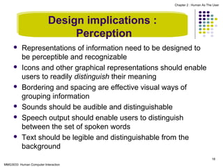 Chapter 2 : Human As The User

Design implications :
Perception











Representations of information need to be designed to
be perceptible and recognizable
Icons and other graphical representations should enable
users to readily distinguish their meaning
Bordering and spacing are effective visual ways of
grouping information
Sounds should be audible and distinguishable
Speech output should enable users to distinguish
between the set of spoken words
Text should be legible and distinguishable from the
background
18

MMG3033 Human Computer Interaction

 