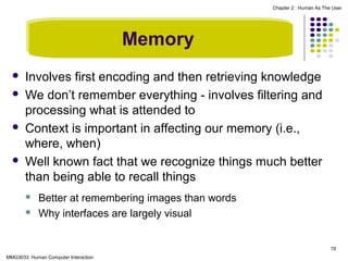 Chapter 2 : Human As The User

Memory







Involves first encoding and then retrieving knowledge
We don’t remember everything - involves filtering and
processing what is attended to
Context is important in affecting our memory (i.e.,
where, when)
Well known fact that we recognize things much better
than being able to recall things



Better at remembering images than words
Why interfaces are largely visual

19
MMG3033 Human Computer Interaction

 