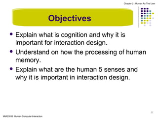Chapter 2 : Human As The User

Objectives
 Explain

what is cognition and why it is
important for interaction design.
 Understand on how the processing of human
memory.
 Explain what are the human 5 senses and
why it is important in interaction design.

2
MMG3033 Human Computer Interaction

 