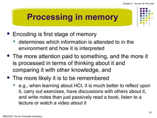 Chapter 2 : Human As The User

Processing in memory


Encoding is first stage of memory






determines which information is attended to in the
environment and how it is interpreted

The more attention paid to something, and the more it
is processed in terms of thinking about it and
comparing it with other knowledge, and
The more likely it is to be remembered


e.g., when learning about HCI, it is much better to reflect upon
it, carry out exercises, have discussions with others about it,
and write notes than just passively read a book, listen to a
lecture or watch a video about it
20

MMG3033 Human Computer Interaction

 