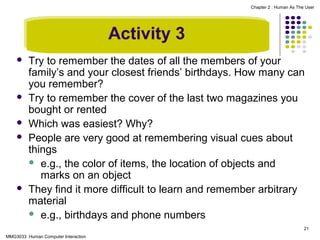 Chapter 2 : Human As The User

Activity 3








Try to remember the dates of all the members of your
family’s and your closest friends’ birthdays. How many can
you remember?
Try to remember the cover of the last two magazines you
bought or rented
Which was easiest? Why?
People are very good at remembering visual cues about
things
 e.g., the color of items, the location of objects and
marks on an object
They find it more difficult to learn and remember arbitrary
material
 e.g., birthdays and phone numbers
21

MMG3033 Human Computer Interaction

 