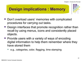 Chapter 2 : Human As The User

Design implications : Memory






Don’t overload users’ memories with complicated
procedures for carrying out tasks.
Design interfaces that promote recognition rather than
recall by using menus, icons and consistently placed
objects.
Provide users with a variety of ways of encoding
digital information to help them remember where they
have stored them


e.g., categories, color, flagging, time stamping

22
MMG3033 Human Computer Interaction

 