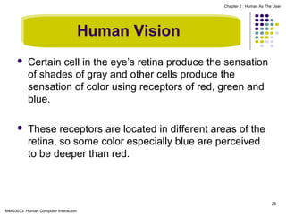 Chapter 2 : Human As The User

Human Vision


Certain cell in the eye’s retina produce the sensation
of shades of gray and other cells produce the
sensation of color using receptors of red, green and
blue.



These receptors are located in different areas of the
retina, so some color especially blue are perceived
to be deeper than red.

26
MMG3033 Human Computer Interaction

 