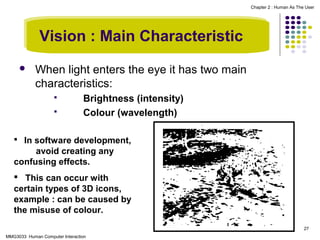 Chapter 2 : Human As The User

Vision : Main Characteristic


When light enters the eye it has two main
characteristics:



Brightness (intensity)
Colour (wavelength)

 In software development,

avoid creating any
confusing effects.
 This can occur with
certain types of 3D icons,
example : can be caused by
the misuse of colour.
27
MMG3033 Human Computer Interaction

 